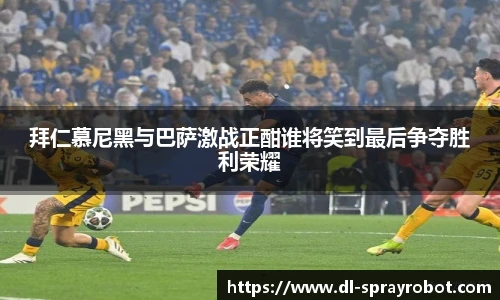 拜仁慕尼黑与巴萨激战正酣谁将笑到最后争夺胜利荣耀