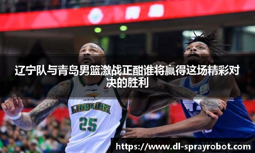 辽宁队与青岛男篮激战正酣谁将赢得这场精彩对决的胜利