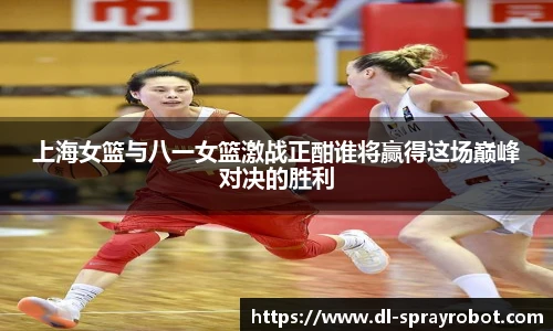 上海女篮与八一女篮激战正酣谁将赢得这场巅峰对决的胜利
